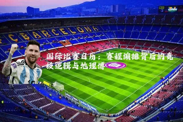 国际比赛日历:赛程编排背后的竞技逻辑与地理博弈